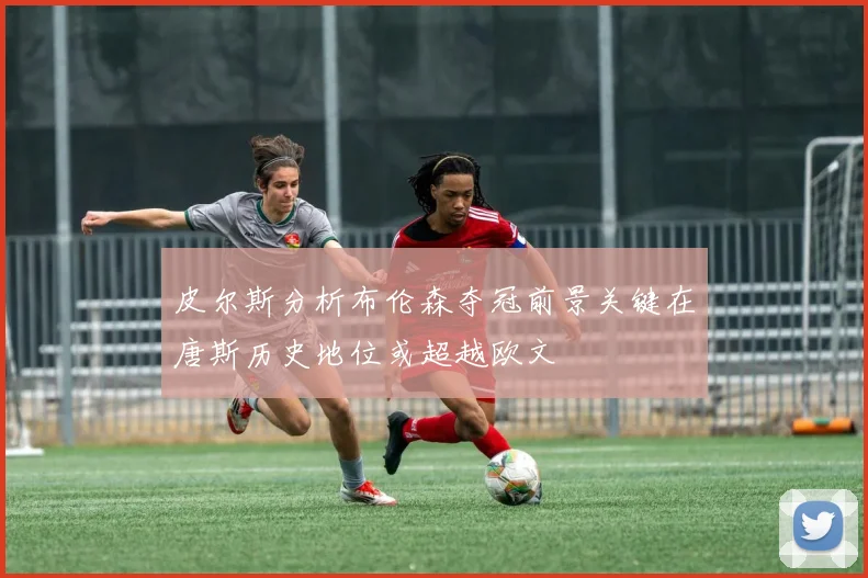 皮尔斯分析布伦森夺冠前景关键在唐斯历史地位或超越欧文