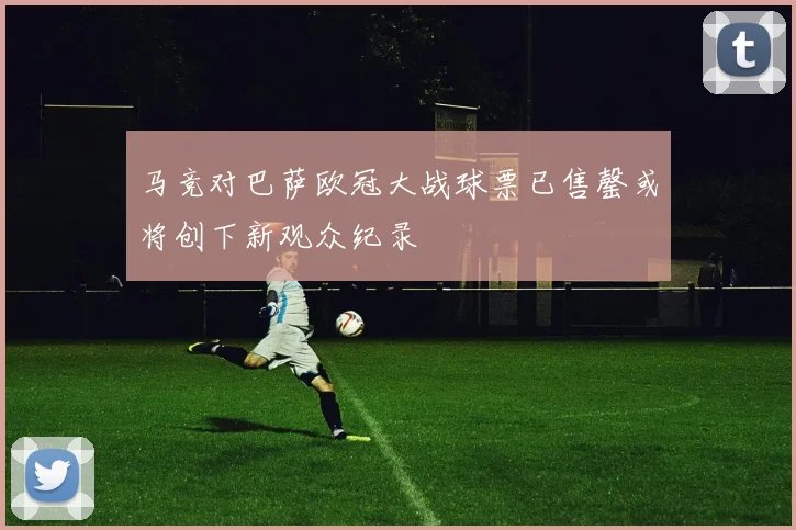 马竞对巴萨欧冠大战球票已售罄或将创下新观众纪录