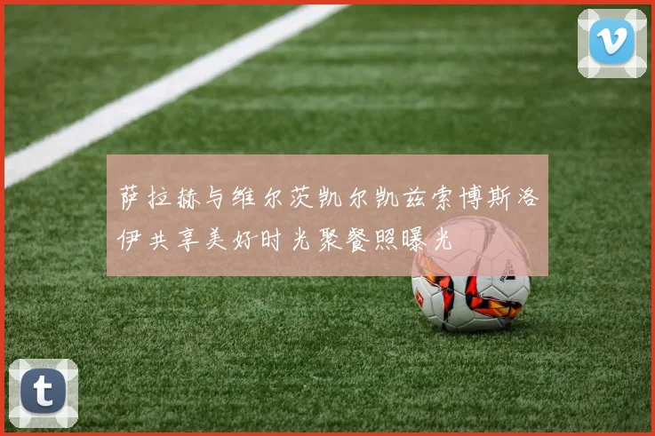 萨拉赫与维尔茨凯尔凯兹索博斯洛伊共享美好时光聚餐照曝光