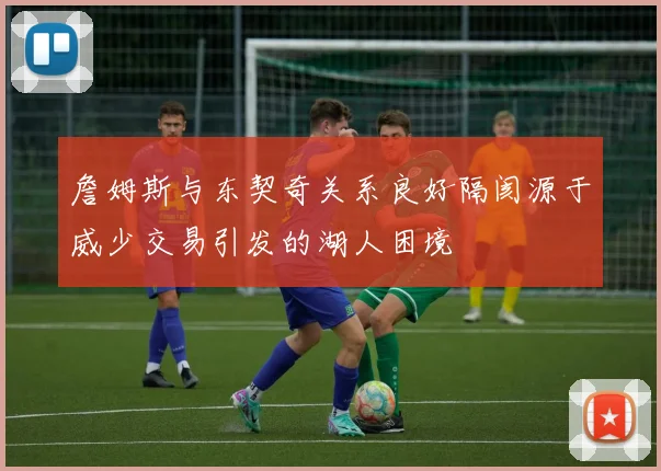 詹姆斯与东契奇关系良好隔阂源于威少交易引发的湖人困境