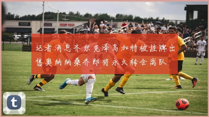 记者消息齐尔克泽乌加特被挂牌出售奥纳纳桑乔即将永久转会离队
