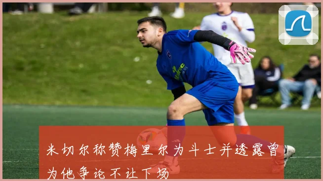 米切尔称赞梅里尔为斗士并透露曾为他争论不让下场