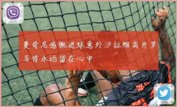 曼奇尼感慨进球意外沙拉维离开罗马将永远留在心中