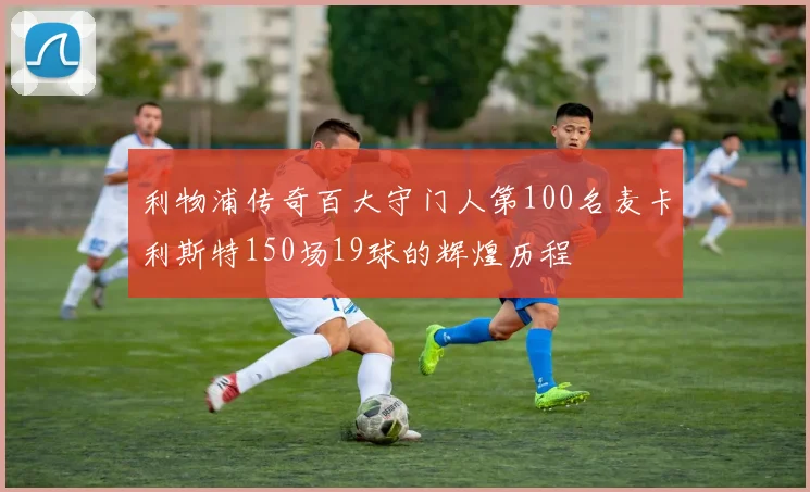 利物浦传奇百大守门人第100名麦卡利斯特150场19球的辉煌历程