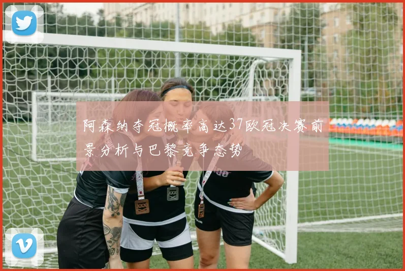 阿森纳夺冠概率高达37欧冠决赛前景分析与巴黎竞争态势