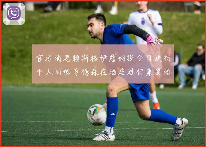 官方消息赖斯格伊詹姆斯今日进行个人训练亨德森在酒店进行康复治疗