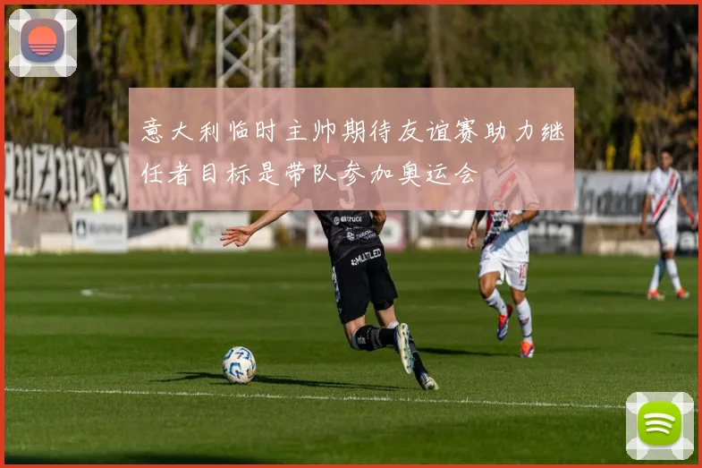 意大利临时主帅期待友谊赛助力继任者目标是带队参加奥运会